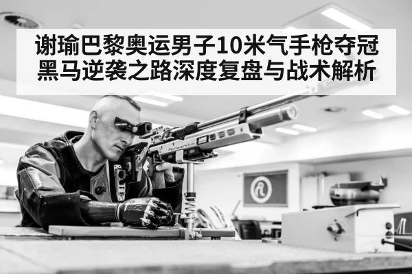 谢瑜巴黎奥运男子10米气手枪夺冠黑马逆袭之路深度复盘与战术解析